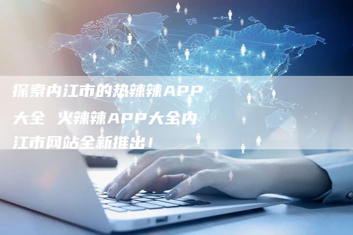 探索内江市的热辣辣APP大全 火辣辣APP大全内江市网站全新推出！