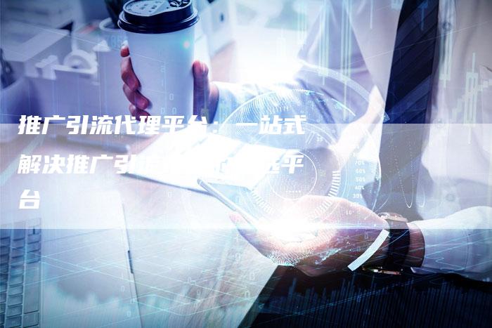 推广引流代理平台：一站式解决推广引流难题的首选平台