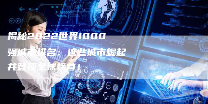 揭秘2022世界1000强城市排名：这些城市崛起并登顶全球榜首！