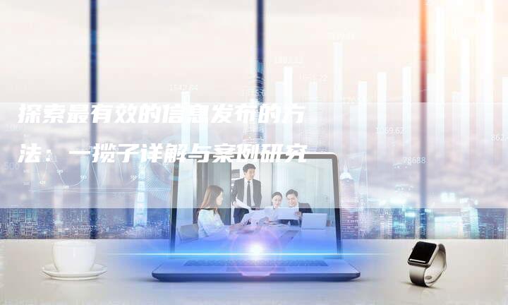 探索最有效的信息发布的方法：一揽子详解与案例研究