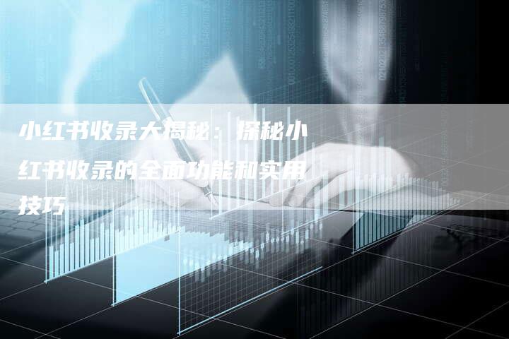 小红书收录大揭秘：探秘小红书收录的全面功能和实用技巧