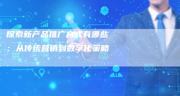 探索新产品推广方式有哪些：从传统营销到数字化策略