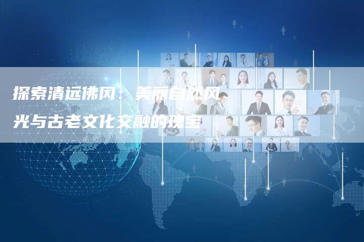 探索清远佛冈：美丽自然风光与古老文化交融的瑰宝-夫唯域名网