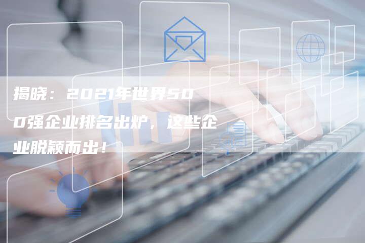 揭晓：2021年世界500强企业排名出炉，这些企业脱颖而出！-夫唯域名网