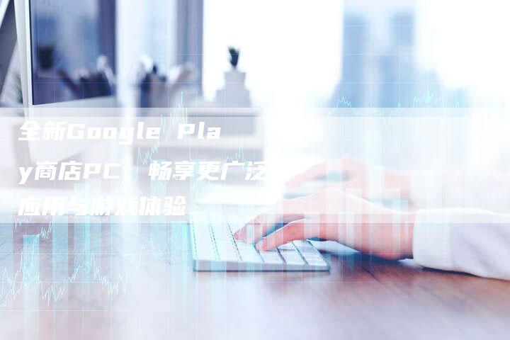 全新Google Play商店PC：畅享更广泛的应用与游戏体验-夫唯域名网