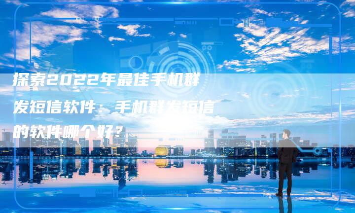 探索2022年最佳手机群发短信软件：手机群发短信的软件哪个好？-夫唯域名网