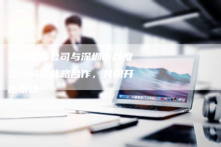 东莞百度公司与深圳市百度公司展开战略合作，共同开拓市场-夫唯域名网
