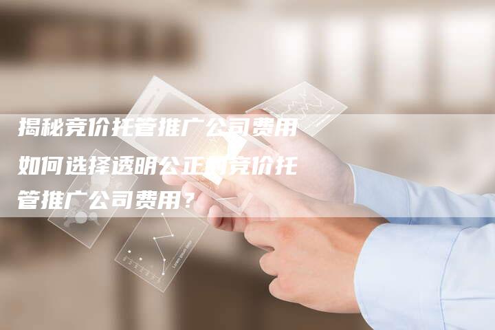 揭秘竞价托管推广公司费用如何选择透明公正的竞价托管推广公司费用？-夫唯域名网