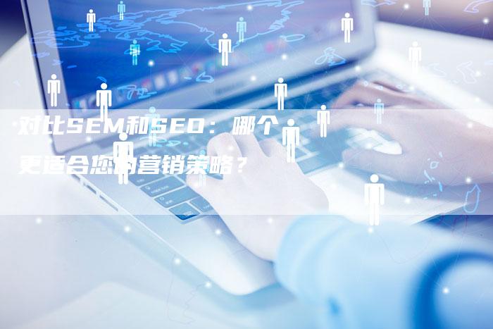 对比SEM和SEO：哪个更适合您的营销策略？