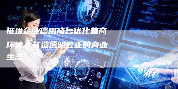 推进企业信用修复优化营商环境：打造透明公正的商业生态