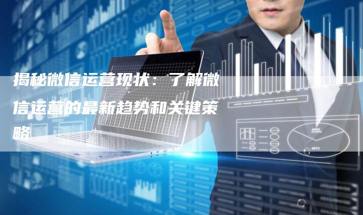 揭秘微信运营现状：了解微信运营的最新趋势和关键策略