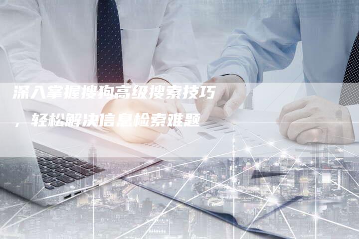深入掌握搜狗高级搜索技巧，轻松解决信息检索难题