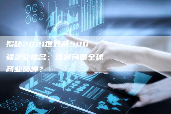 揭秘2021世界前500强企业排名：谁将问鼎全球商业巅峰？