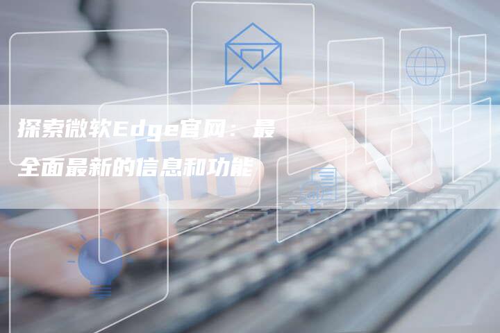 探索微软Edge官网：最全面最新的信息和功能-夫唯域名网