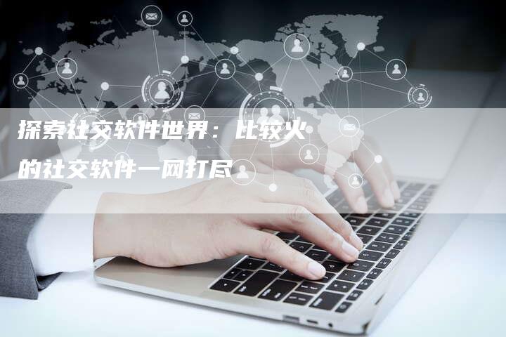 探索社交软件世界：比较火的社交软件一网打尽