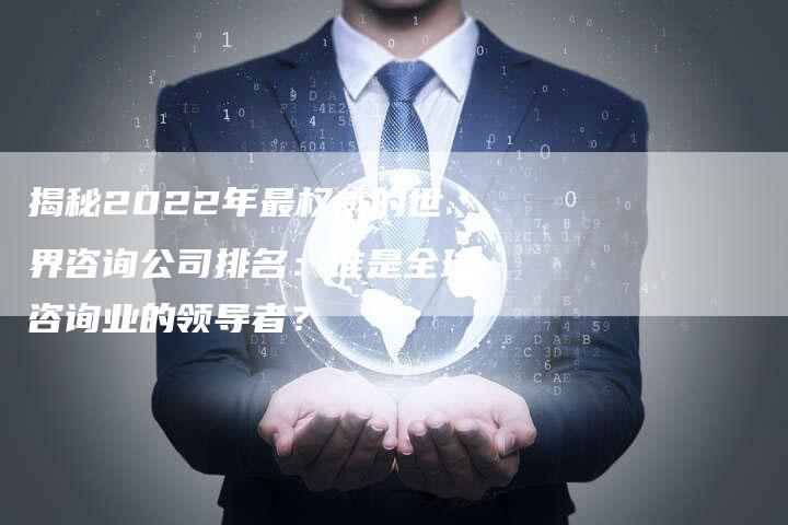 揭秘2022年最权威的世界咨询公司排名：谁是全球咨询业的领导者？